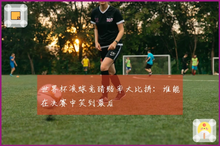 世界杯滚球竞猜赔率大比拼：谁能在决赛中笑到最后