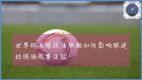 世界杯滚球投注热潮如何影响球迷的现场观赛体验
